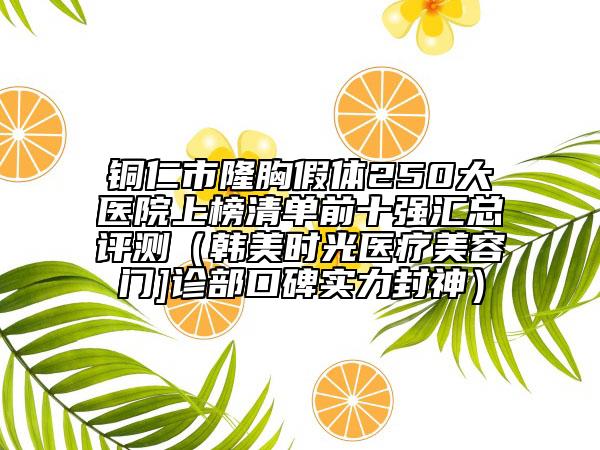 銅仁市隆胸假體250大醫(yī)院上榜清單前十強匯總評測（韓美時光醫(yī)療美容門]診部口碑實力封神）