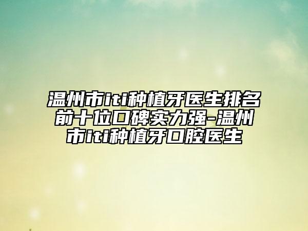 溫州市iti種植牙醫(yī)生排名前十位口碑實力強-溫州市iti種植牙口腔醫(yī)生