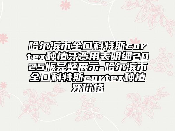 哈爾濱市全口科特斯cortex種植牙費(fèi)用表明細(xì)2025版完整展示-哈爾濱市全口科特斯cortex種植牙價格