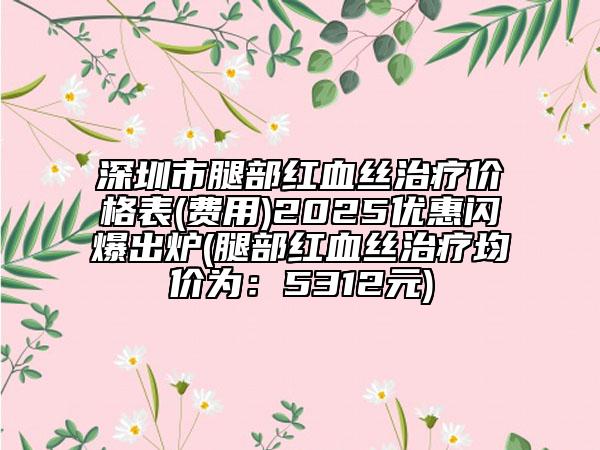 深圳市腿部紅血絲治療價(jià)格表(費(fèi)用)2025優(yōu)惠閃爆出爐(腿部紅血絲治療均價(jià)為：5312元)