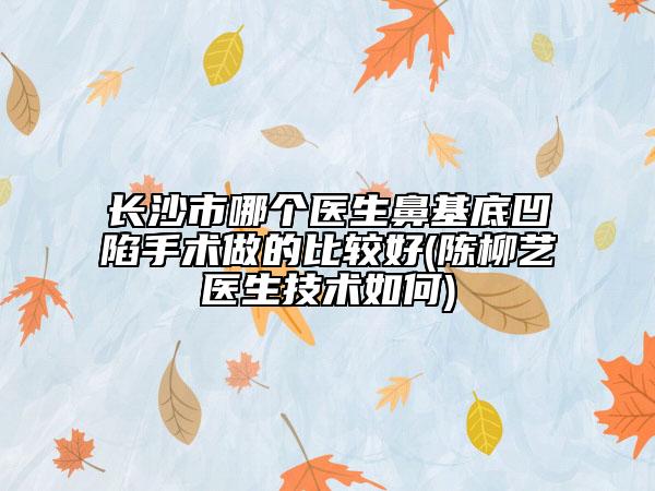 長沙市哪個醫(yī)生鼻基底凹陷手術做的比較好(陳柳藝醫(yī)生技術如何)