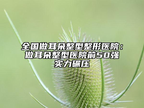 全國(guó)做耳朵整型整形醫(yī)院：做耳朵整型醫(yī)院前50強(qiáng)實(shí)力碾壓