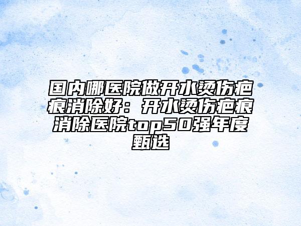 國內(nèi)哪醫(yī)院做開水燙傷疤痕消除好：開水燙傷疤痕消除醫(yī)院top50強(qiáng)年度甄選