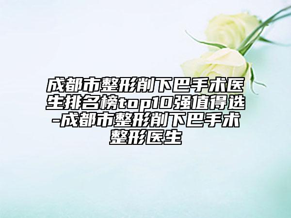 成都市整形削下巴手術(shù)醫(yī)生排名榜top10強(qiáng)值得選-成都市整形削下巴手術(shù)整形醫(yī)生