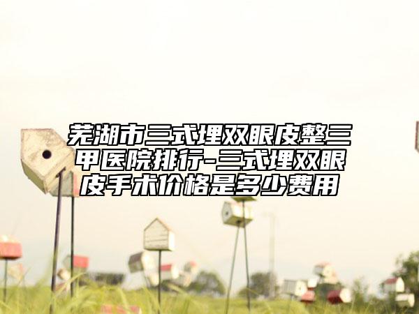 蕪湖市三式埋雙眼皮整三甲醫(yī)院排行-三式埋雙眼皮手術(shù)價格是多少費用