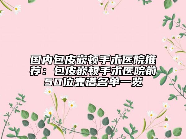國內(nèi)包皮嵌頓手術(shù)醫(yī)院推薦：包皮嵌頓手術(shù)醫(yī)院前50位靠譜名單一覽