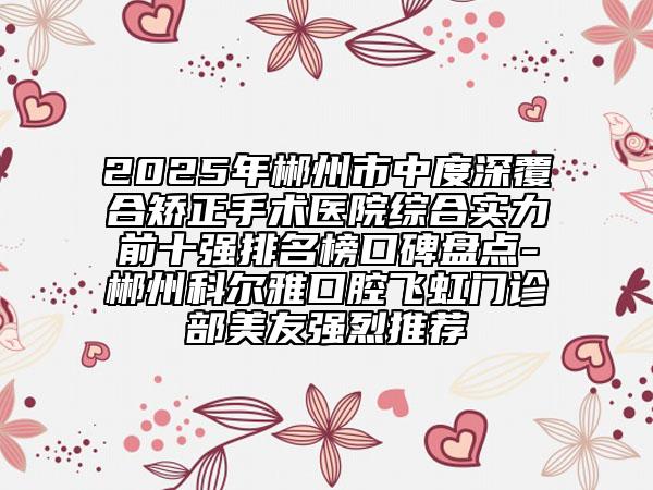 2025年郴州市中度深覆合矯正手術(shù)醫(yī)院綜合實力前十強排名榜口碑盤點-郴州科爾雅口腔飛虹門診部美友強烈推薦