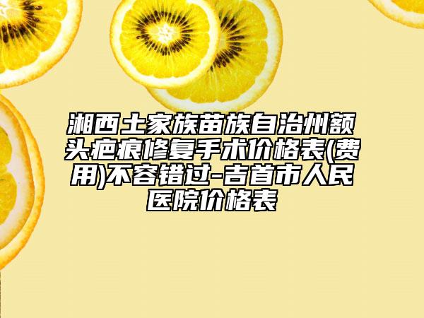 湘西土家族苗族自治州額頭疤痕修復手術價格表(費用)不容錯過-吉首市人民醫(yī)院價格表