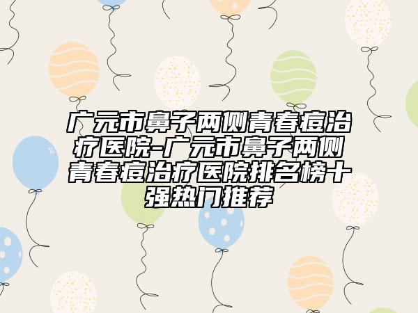 廣元市鼻子兩側(cè)青春痘治療醫(yī)院-廣元市鼻子兩側(cè)青春痘治療醫(yī)院排名榜十強(qiáng)熱門推薦
