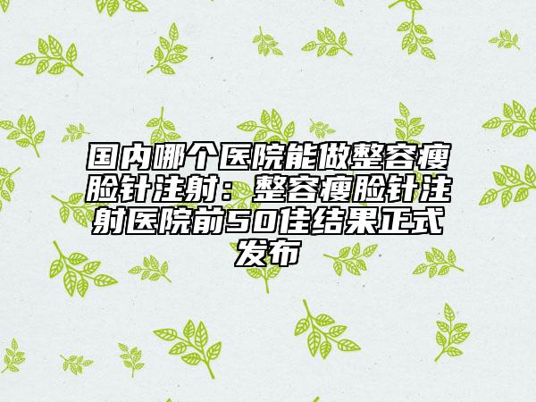 國內(nèi)哪個(gè)醫(yī)院能做整容瘦臉針注射：整容瘦臉針注射醫(yī)院前50佳結(jié)果正式發(fā)布