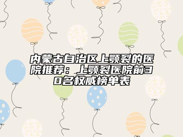 內(nèi)蒙古自治區(qū)上顎裂的醫(yī)院推薦：上顎裂醫(yī)院前30名權(quán)威榜單表