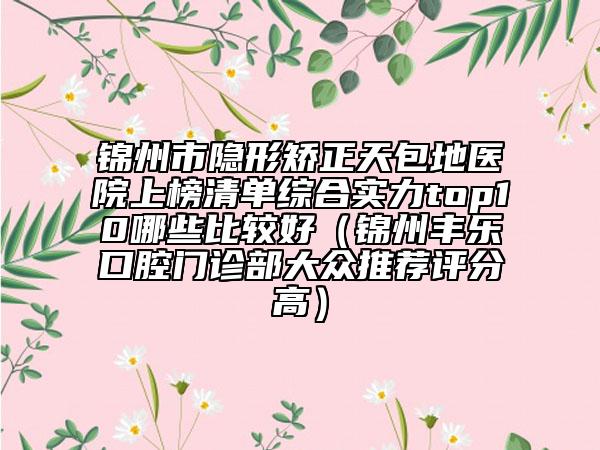 錦州市隱形矯正天包地醫(yī)院上榜清單綜合實力top10哪些比較好（錦州豐樂口腔門診部大眾推薦評分高）
