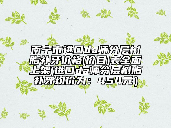 南寧市進(jìn)口da師分層樹(shù)脂補(bǔ)牙價(jià)格(價(jià)目)表全面上架(進(jìn)口da師分層樹(shù)脂補(bǔ)牙均價(jià)為：454元）