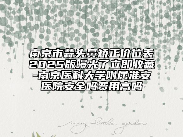南京市蒜頭鼻矯正價(jià)位表2025版曝光了立即收藏-南京醫(yī)科大學(xué)附屬淮安醫(yī)院安全嗎費(fèi)用高嗎