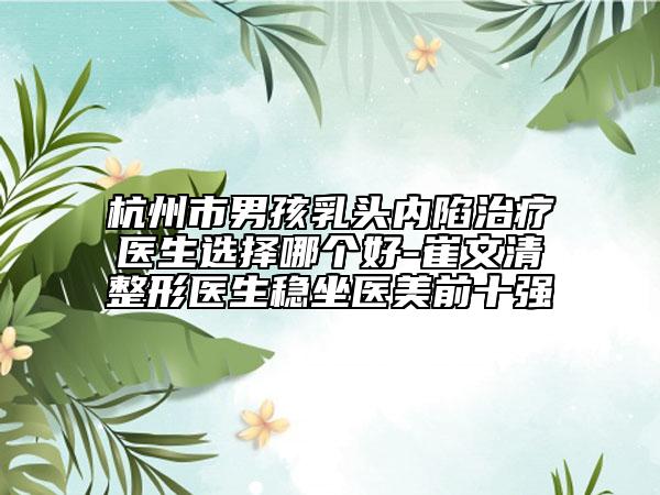 杭州市男孩乳頭內(nèi)陷治療醫(yī)生選擇哪個好-崔文清整形醫(yī)生穩(wěn)坐醫(yī)美前十強(qiáng)