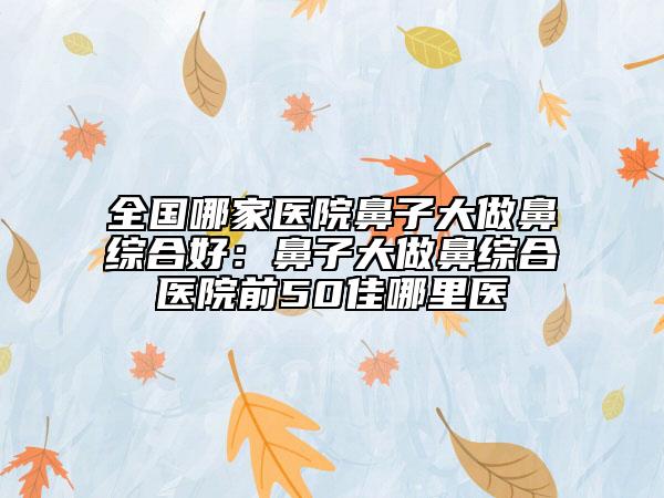 全國(guó)哪家醫(yī)院鼻子大做鼻綜合好：鼻子大做鼻綜合醫(yī)院前50佳哪里醫(yī)