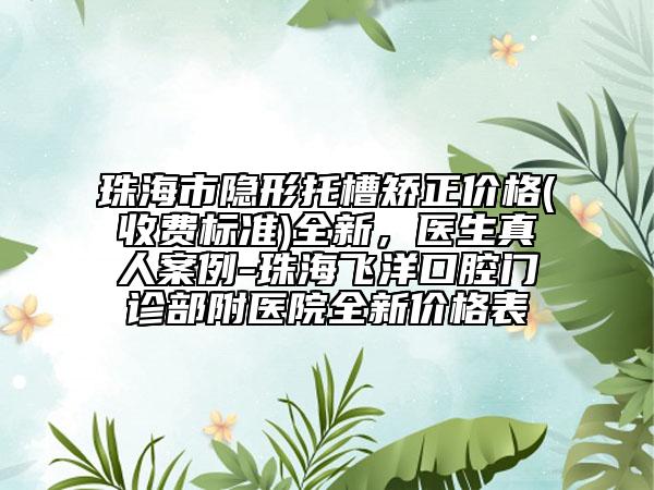 珠海市隱形托槽矯正價格(收費標(biāo)準(zhǔn))全新，醫(yī)生真人案例-珠海飛洋口腔門診部附醫(yī)院全新價格表